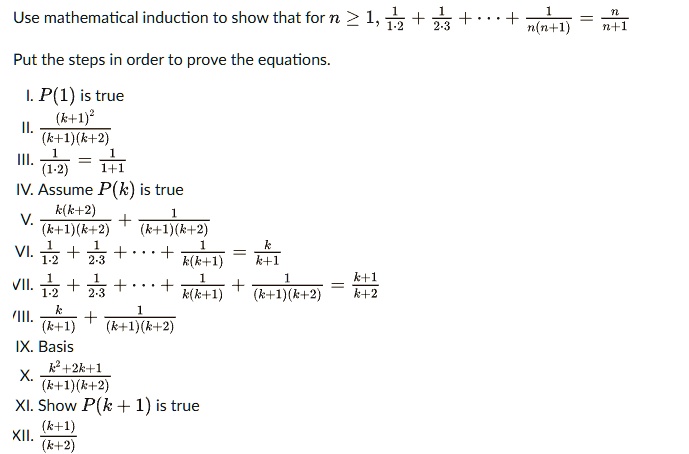 Use mathematical induction to show that for n >= 1, 1/(1.2) + 1/(2.3) + ... + 1/(n(n+1)) = n/(n+1)

Put the steps in order to prove the equations.

I. P(1) is true
II. (k+1)^2 / ((k+1)(k+2))
III. 1 / (1.2) = 1 / (1+1)
IV. Assume P(k) is true
V. k(k+2) / ((k+1)(k+2)) + 1 / ((k+1)(k+2))
VI. 1/1.2 + 1/2.3 + ... + 1/(k(k+1)) = k/(k+1)
VII. 1/1.2 + 1/2.3 + ... + 1/(k(k+1)) + 1/((k+1)(k+2)) = (k+1)/(k+2)
VIII. k/(k+1) + 1/((k+1)(k+2))
IX. Basis
X. (k^2+2k+1) / ((k+1)(k+2))
XI. Show P(k + 1) is true
XII. (k+1) / (k+2)