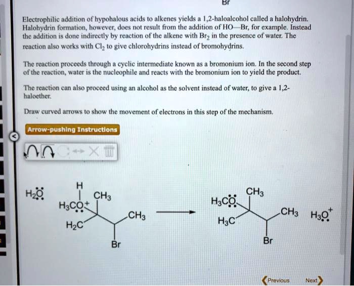Electrophilic addition of hypohalous acids to alkenes yields a 1,2-haloalcohol called a halohydrin. Halohydrin formation, however, does not result from the addition of HO—Br, for example. Instead the addition is done indirectly by reaction of the alkene with Br2 in the presence of water. The reaction also works with Cl2 to give chlorohydrins instead of bromohydrins.

The reaction proceeds through a cyclic intermediate known as a bromonium ion. In the second step of the reaction, water is the nucleophile and reacts with the bromonium ion to yield the product.

The reaction can also proceed using an alcohol as the solvent instead of water, to give a 1,2-haloether.

Draw curved arrows to show the movement of electrons in this step of the mechanism.