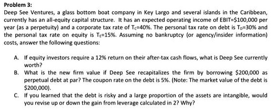 Problem 3:
Deep See Ventures, a glass bottom boat company in Key Largo and several islands in the Caribbean, currently has an all-equity capital structure. It has an expected operating income of EBIT=100,000 per year (as a perpetuity) and a corporate tax rate of Tc=40%. The personal tax rate on debt is TD=30% and the personal tax rate on equity is TE=15%. Assuming no bankruptcy (or agency/insider information) costs, answer the following questions:

A. If equity investors require a 12% return on their after-tax cash flows, what is Deep See currently worth?
B. What is the new firm value if Deep See recapitalizes the firm by borrowing200,000 as perpetual debt at par? The coupon rate on the debt is 5%. (Note: The market value of the debt is $200,000).
C. If you learned that the debt is risky and a large proportion of the assets are intangible, would you revise up or down the gain from leverage calculated in 2? Why?