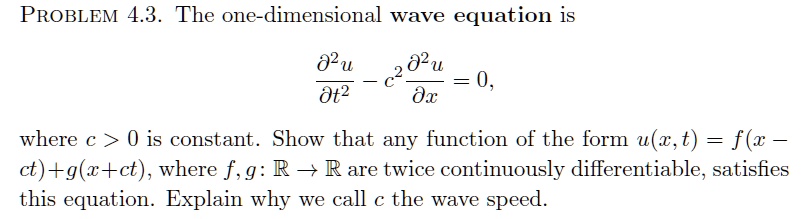 PROBLEM 4.3. The one-dimensional wave equation is

?²u/?t² - c²?²u/?x² = 0,

where c > 0 is constant. Show that any function of the form u(x,t) = f(x - ct) + g(x + ct), where f,g: ? ? ? are twice continuously differentiable, satisfies this equation. Explain why we call c the wave speed.