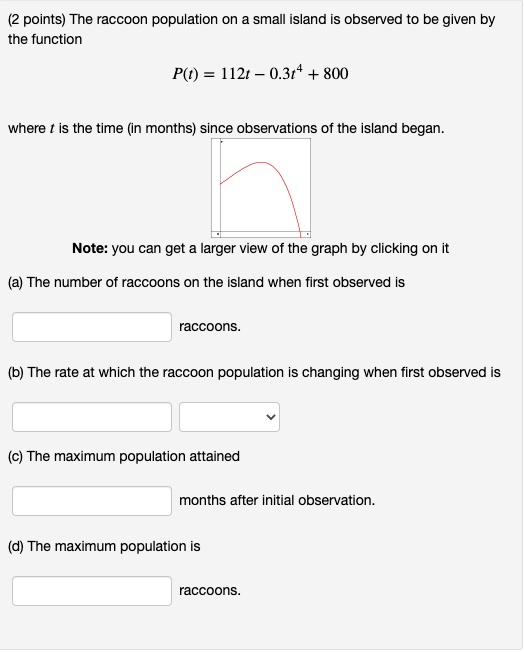 The raccoon population on a small island is observed to be given by the function

P(t) = 112t - 0.3t^4 + 800

where t is the time (in months) since observations of the island began.

Note: you can get a larger view of the graph by clicking on it

(a) The number of raccoons on the island when first observed is
raccoons.
(b) The rate at which the raccoon population is changing when first observed is
(c) The maximum population attained
months after initial observation.
(d) The maximum population is
raccoons.