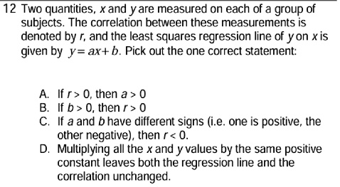 12 Two quantities, x and y are measured on each of a group of
subjects. The correlation between these measurements is
denoted by r, and the least squares regression line of y on x is
given by y = ax + b. Pick out the one correct statement:
A. If r > 0, then a > 0
B. If b > 0, then r > 0
C. If a and b have different signs (i.e. one is positive, the
other negative), then r < 0.
D. Multiplying all the x and y values by the same positive
constant leaves both the regression line and the
correlation unchanged.