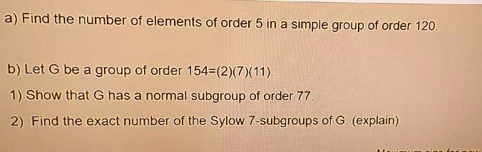 a) Find the number of elements of order 5 in a simple group of order 120.

b) Let G be a group of order 154=(2)(7)(11).

1) Show that G has a normal subgroup of order 77.

2) Find the exact number of the Sylow 7-subgroups of G. (explain)