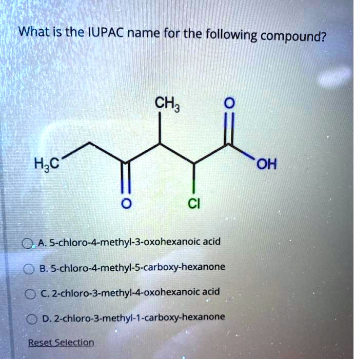 What is the IUPAC name for the following compound?
H3C CH3 O
O CI OH
A. 5-chloro-4-methyl-3-oxohexanoic acid
B. 5-chloro-4-methyl-5-carboxy-hexanone
C. 2-chloro-3-methyl-4-oxohexanoic acid
D. 2-chloro-3-methyl-1-carboxy-hexanone
Reset Selection