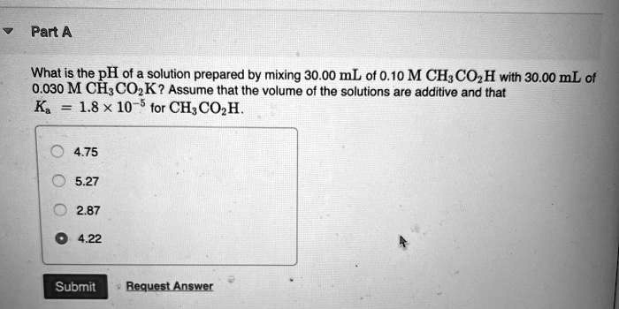 Part A

What is the pH of a solution prepared by mixing 30.00 mL of 0.10 M CH3CO2H with 30.00 mL of 0.030 M CH3CO2K? Assume that the volume of the solutions are additive and that Ka = 1.8 !! 10?5 for CH3CO2H.

4.75
5.27
2.87
4.22