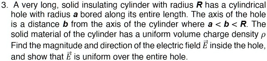 3. A very long, solid insulating cylinder with radius R has a cylindrical hole with radius a bored along its entire length. The axis of the hole is a distance b from the axis of the cylinder where a < b < R. The solid material of the cylinder has a uniform volume charge density ?. Find the magnitude and direction of the electric field E? inside the hole, and show that E? is uniform over the entire hole.