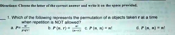 Directions: Choose the letter of the correct answer and write it on the space provided.
1. Which of the following represents the permutation of n objects taken r at a time
when repetition is NOT allowed?
a. P = (n!)/(p!q!r!) 
b. P(n, r) = (n!)/((n-r)!) 
c. P(n, n) = n! 
d. P(n, n) = n!
