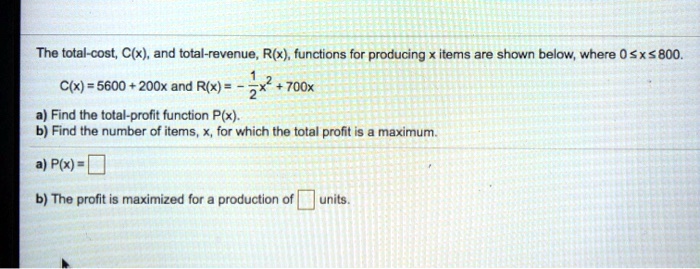 The total-cost, C(x), and total-revenue, R(x), functions for producing x items are shown below, where 0 ? x ? 800.
C(x) = 5600 + 200x and R(x) = -1/2x^2 + 700x
a) Find the total-profit function P(x).
b) Find the number of items, x, for which the total profit is a maximum.
a) P(x) =
b) The profit is maximized for a production of units.