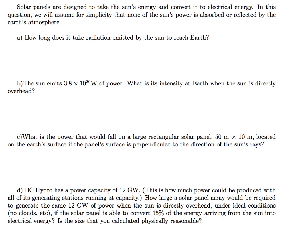 Solar panels are designed to take the sun's energy and convert it to electrical energy. In this question, we will assume for simplicity that none of the sun's power is absorbed or reflected by the earth's atmosphere.

a) How long does it take radiation emitted by the sun to reach Earth?


b) The sun emits 3.8 !! 10^26W of power. What is its intensity at Earth when the sun is directly overhead?



c) What is the power that would fall on a large rectangular solar panel, 50 m !! 10 m, located on the earth's surface if the panel's surface is perpendicular to the direction of the sun's rays?



d) BC Hydro has a power capacity of 12 GW. (This is how much power could be produced with all of its generating stations running at capacity.) How large a solar panel array would be required to generate the same 12 GW of power when the sun is directly overhead, under ideal conditions (no clouds, etc), if the solar panel is able to convert 15% of the energy arriving from the sun into electrical energy? Is the size that you calculated physically reasonable?