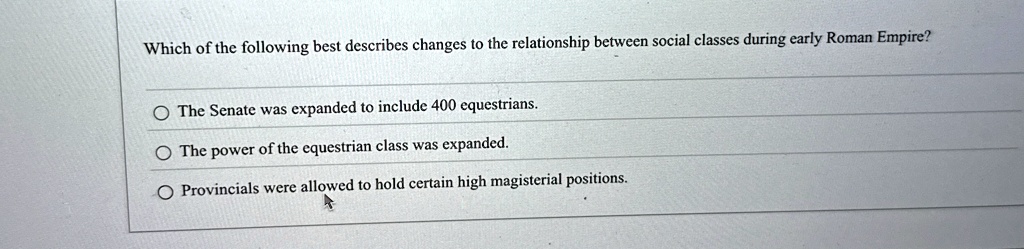 Which of the following best describes changes to the relationship between social classes during early Roman Empire?
The Senate was expanded to include 400 equestrians.
The power of the equestrian class was expanded.
Provincials were allowed to hold certain high magisterial positions.