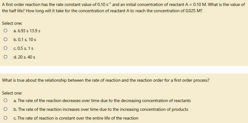 A first order reaction has the rate constant value of 0.10 s?¹ and an initial concentration of reactant A = 0.10 M. What is the value of the half life? How long will it take for the concentration of reactant A to reach the concentration of 0.025 M?
Select one:
a. 6.93 s 13.9 s
b. 0.1 s, 10 s
c. 0.5 s, 1 s
d. 20 s, 40 s
What is true about the relationship between the rate of reaction and the reaction order for a first order process?
Select one:
a. The rate of the reaction decreases over time due to the decreasing concentration of reactants
b. The rate of the reaction increases over time due to the increasing concentration of products
c. The rate of reaction is constant over the entire life of the reaction