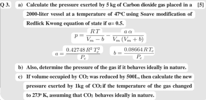 Q 3. a) Calculate the pressure exerted by 5  kg of Carbon dioxide gas placed in a
[5]
2000-liter vessel at a temperature of 47^∘C using Soave modification of Redlick Kwong equation of state if α=0 . 5.

    p=(R T)/(Vm-b)-(a α)/(Vm(Vm+b))
        
        a=(0.42748 R^2 Tc^2)/(Pc)   b=(0.08664 R Tc)/(Pc)

b) Also, determine the pressure of the gas if it behaves ideally in nature.
c) If volume occupied by CO2 was reduced by 500  L, then calculate the new pressure exerted by 1  kg of CO2 if the temperature of the gas changed to 273^∘K, assuming that CO2 behaves ideally in nature.