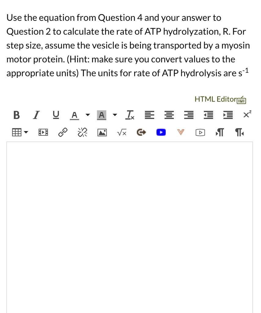 Use the equation from Question 4 and your answer to Question 2 to calculate the rate of ATP hydrolyzation, R. For step size, assume the vesicle is being transported by a myosin motor protein. (Hint: make sure you convert values to the appropriate units) The units for rate of ATP hydrolysis are s^-1
