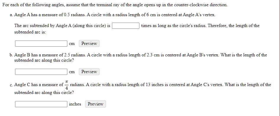 For each of the following angles, assume that the terminal ray of the angle opens up in the counter-clockwise direction.

a. Angle A has a measure of 0.5 radians. A circle with a radius length of 6 cm is centered at Angle A's vertex.

The arc subtended by Angle A (along this circle) is [ ] times as long as the circle's radius. Therefore, the length of the subtended arc is:

[ ] cm Preview

b. Angle B has a measure of 2.5 radians. A circle with a radius length of 2.3 cm is centered at Angle B's vertex. What is the length of the subtended arc along this circle?

[ ] cm Preview

c. Angle C has a measure of ?/4 radians. A circle with a radius length of 13 inches is centered at Angle C's vertex. What is the length of the subtended arc along this circle?

[ ] inches Preview