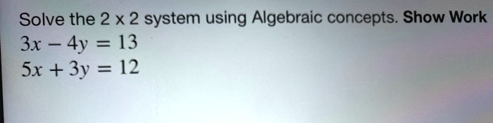 Solve the 2 x 2 system using Algebraic concepts. Show Work
3x - 4y = 13
5x + 3y = 12
