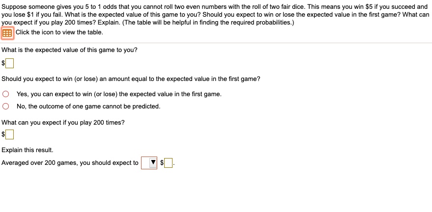 Suppose someone gives you 5 to 1 odds that you cannot roll two even numbers with the roll of two fair dice. This means you win 5 if you succeed and you lose1 if you fail. What is the expected value of this game to you? Should you expect to win or lose the expected value in the first game? What can you expect if you play 200 times? Explain. (The table will be helpful in finding the required probabilities.)
Click the icon to view the table.
What is the expected value of this game to you?
Should you expect to win (or lose) an amount equal to the expected value in the first game?
Yes, you can expect to win (or lose) the expected value in the first game.
No, the outcome of one game cannot be predicted.
What can you expect if you play 200 times?
Explain this result.
Averaged over 200 games, you should expect to .