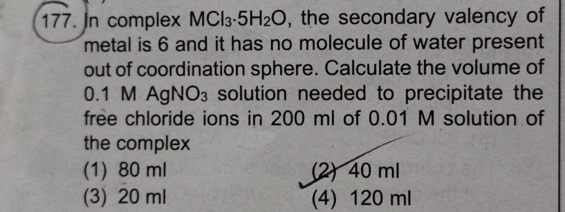 177. In complex MCl3·5H2O, the secondary valency of metal is 6 and it has no molecule of water present out of coordination sphere. Calculate the volume of 0.1 M AgNO3 solution needed to precipitate the free chloride ions in 200 ml of 0.01 M solution of the complex
(1) 80 ml
(2) 40 ml
(3) 20 ml
(4) 120 ml