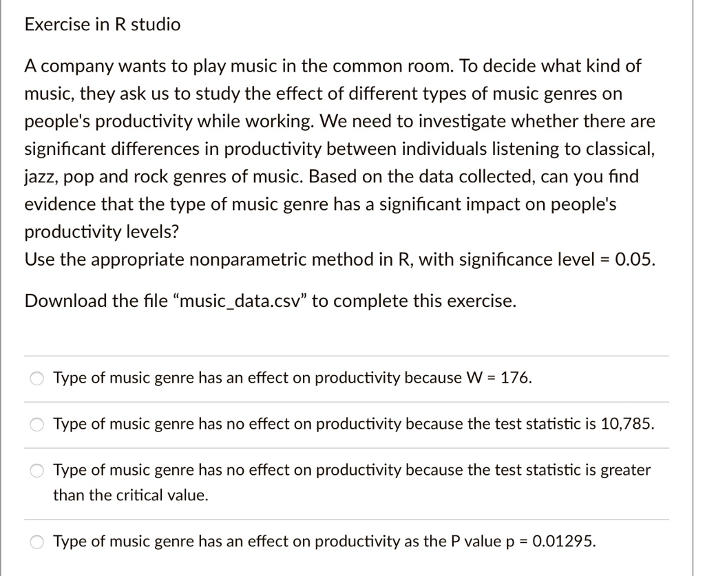 Exercise in R studio
A company wants to play music in the common room. To decide what kind of
music, they ask us to study the effect of different types of music genres on
people's productivity while working. We need to investigate whether there are
significant differences in productivity between individuals listening to classical,
jazz, pop and rock genres of music. Based on the data collected, can you find
evidence that the type of music genre has a significant impact on people's
productivity levels?
Use the appropriate nonparametric method in R, with significance level = 0.05.
Download the file m̈usicdata.csvẗo complete this exercise.
Type of music genre has an effect on productivity because W = 176.
Type of music genre has no effect on productivity because the test statistic is 10,785.
Type of music genre has no effect on productivity because the test statistic is greater
than the critical value.
Type of music genre has an effect on productivity as the P value p = 0.01295.