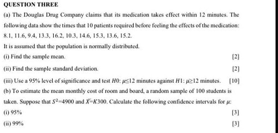 QUESTION THREE
(a) The Douglas Drug Company claims that its medication takes effect within 12 minutes. The following data show the times that 10 patients required before feeling the effects of the medication:
8.1, 11.6, 9.4, 13.3, 16.2, 10.3, 14.6, 15.3, 13.6, 15.2.
It is assumed that the population is normally distributed.
(i) Find the sample mean.
(ii) Find the sample standard deviation.
(iii) Use a 95% level of significance and test H0: ??12 minutes against H1: ??12 minutes.
(b) To estimate the mean monthly cost of room and board, a random sample of 100 students is taken. Suppose that S²=4900 and X?=K300. Calculate the following confidence intervals for ?:
(i) 95%
(ii) 99%