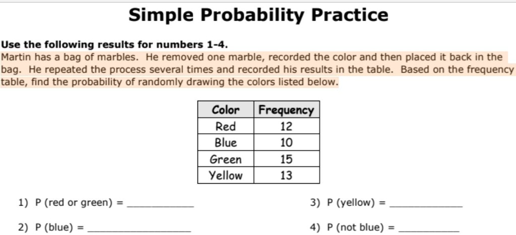 Simple Probability Practice
Use the following results for numbers 1-4.
Martin has a bag of marbles. He removed one marble, recorded the color and then placed it back in the
bag. He repeated the process several times and recorded his results in the table. Based on the frequency
table, find the probability of randomly drawing the colors listed below.
Color	Frequency
Red	12
Blue	10
Green	15
Yellow	13
1) P (red or green) =
2) P (blue) =
3) P (yellow) =
4) P (not blue) =