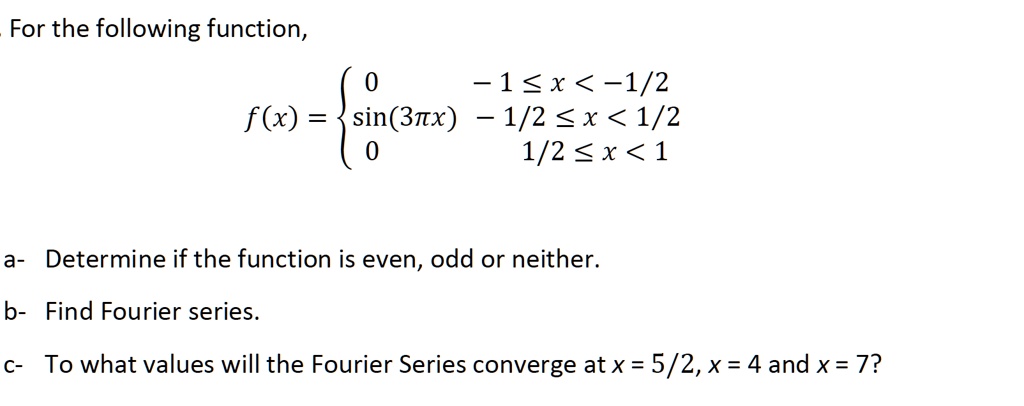 For the following function,

f(x) = 
0             - 1 ? x < -1/2
sin(3?x)     - 1/2 ? x < 1/2
0               1/2 ? x < 1


a- Determine if the function is even, odd or neither.
b- Find Fourier series.
c- To what values will the Fourier Series converge at x = 5/2, x = 4 and x = 7?