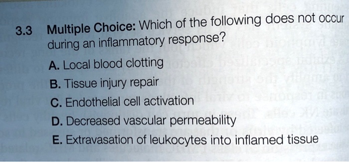 3.3 Multiple Choice: Which of the following does not occur
during an inflammatory response?
A. Local blood clotting
B. Tissue injury repair
C. Endothelial cell activation
D. Decreased vascular permeability
E. Extravasation of leukocytes into inflamed tissue