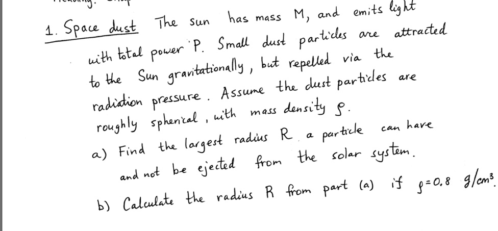 1. Space dust The sun has mass M, and emits light with total power P. Small dust particles are attracted to the Sun gravitationally, but repelled via the radiation pressure. Assume the dust particles are roughly spherical, with mass density ρ.
a) Find the largest radius R a particle can have and not be ejected from the solar system.
b) Calculate the radius R from part (a) if ρ=0.8 g/cm^3.
