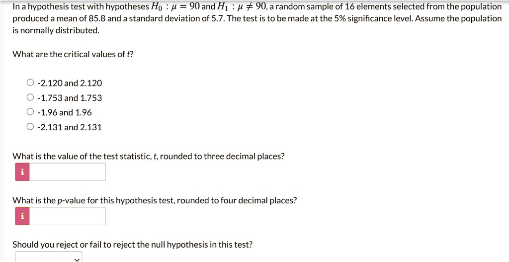 In a hypothesis test with hypotheses H0 : ? = 90 and H1 : ? ? 90, a random sample of 16 elements selected from the population produced a mean of 85.8 and a standard deviation of 5.7. The test is to be made at the 5% significance level. Assume the population is normally distributed.

What are the critical values of t?
-2.120 and 2.120
-1.753 and 1.753
-1.96 and 1.96
-2.131 and 2.131

What is the value of the test statistic, t, rounded to three decimal places?

What is the p-value for this hypothesis test, rounded to four decimal places?

Should you reject or fail to reject the null hypothesis in this test?