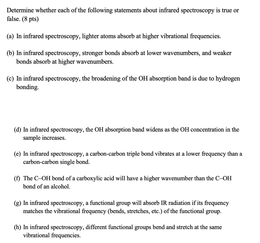 Determine whether each of the following statements about infrared spectroscopy is true or false. (8 pts)

(a) In infrared spectroscopy, lighter atoms absorb at higher vibrational frequencies.

(b) In infrared spectroscopy, stronger bonds absorb at lower wavenumbers, and weaker bonds absorb at higher wavenumbers.

(c) In infrared spectroscopy, the broadening of the OH absorption band is due to hydrogen bonding.

(d) In infrared spectroscopy, the OH absorption band widens as the OH concentration in the sample increases.

(e) In infrared spectroscopy, a carbon-carbon triple bond vibrates at a lower frequency than a carbon-carbon single bond.

(f) The C–OH bond of a carboxylic acid will have a higher wavenumber than the C–OH bond of an alcohol.

(g) In infrared spectroscopy, a functional group will absorb IR radiation if its frequency matches the vibrational frequency (bends, stretches, etc.) of the functional group.

(h) In infrared spectroscopy, different functional groups bend and stretch at the same vibrational frequencies.