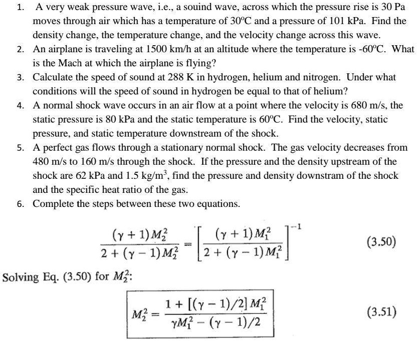1. A very weak pressure wave, i.e., a souind wave, across which the pressure rise is 30 Pa moves through air which has a temperature of 30°C and a pressure of 101 kPa. Find the density change, the temperature change, and the velocity change across this wave.
2. An airplane is traveling at 1500 km/h at an altitude where the temperature is -60°C. What is the Mach at which the airplane is flying?
3. Calculate the speed of sound at 288 K in hydrogen, helium and nitrogen. Under what conditions will the speed of sound in hydrogen be equal to that of helium?
4. A normal shock wave occurs in an air flow at a point where the velocity is 680 m/s, the static pressure is 80 kPa and the static temperature is 60°C. Find the velocity, static pressure, and static temperature downstream of the shock.
5. A perfect gas flows through a stationary normal shock. The gas velocity decreases from 480 m/s to 160 m/s through the shock. If the pressure and the density upstream of the shock are 62 kPa and 1.5 kg/m³, find the pressure and density downstram of the shock and the specific heat ratio of the gas.
6. Complete the steps between these two equations.

(? + 1) M?² / 2 + (? - 1) M?² = [(? + 1) M?² / 2 + (? - 1) M?²]?¹ (3.50)
Solving Eq. (3.50) for M?²:
M?² = 1 + [(? - 1) / 2] M?² / ?M?² - (? - 1) / 2 (3.51)