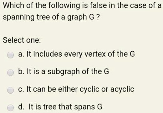 Which of the following is false in the case of a
spanning tree of a graph G ?
Select one:
a. It includes every vertex of the G
b. It is a subgraph of the G
c. It can be either cyclic or acyclic
d. It is tree that spans G