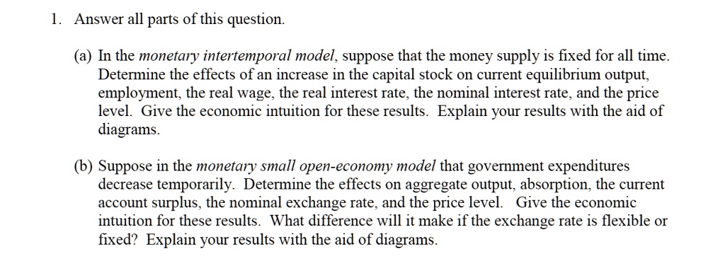 1. Answer all parts of this question.
(a) In the monetary intertemporal model, suppose that the money supply is fixed for all time.
Determine the effects of an increase in the capital stock on current equilibrium output,
employment, the real wage, the real interest rate, the nominal interest rate, and the price
level. Give the economic intuition for these results. Explain your results with the aid of
diagrams.
(b) Suppose in the monetary small open-economy model that government expenditures
decrease temporarily. Determine the effects on aggregate output, absorption, the current
account surplus, the nominal exchange rate, and the price level. Give the economic
intuition for these results. What difference will it make if the exchange rate is flexible or
fixed? Explain your results with the aid of diagrams.