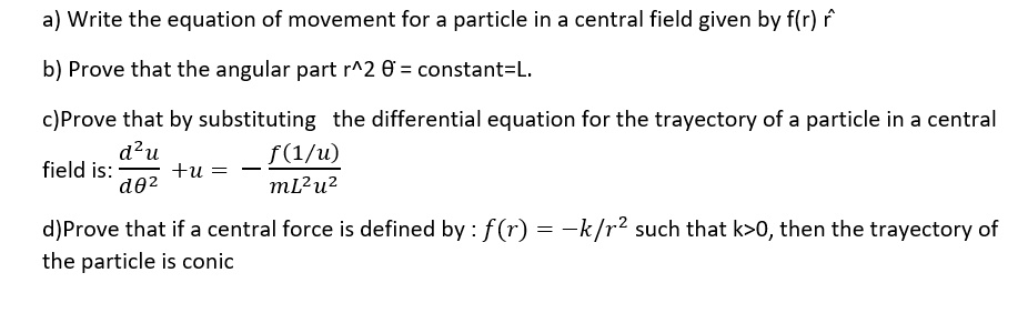 a) Write the equation of movement for a particle in a central field given by f(r) r̂ 
b) Prove that the angular part r^2 θ̇ = constant = L.
c) Prove that by substituting the differential equation for the trajectory of a particle in a central
field is: 
(d^2u)/(dθ^2) + u = -(f(1/u))/(mL^2u^2)
d) Prove that if a central force is defined by: f(r) = -k/r^2 such that k>0, then the trajectory of
the particle is conic