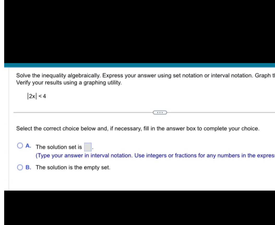 Solve the inequality algebraically. Express your answer using set notation or interval notation. Graph the solution set. Verify your results using a graphing utility.

|2x| < 4

Select the correct choice below and, if necessary, fill in the answer box to complete your choice.

A. The solution set is ? ?.
(Type your answer in interval notation. Use integers or fractions for any numbers in the expression.)
B. The solution is the empty set.