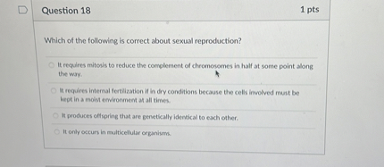 Which of the following is correct about sexual reproduction?

It requires mitosis to reduce the complement of chromosomes in half at some point along the way.
It requires internal fertilization if in dry conditions because the cells involved must be kept in a moist environment at all times.
It produces offspring that are genetically identical to each other.
It only occurs in multicellular organisms.
