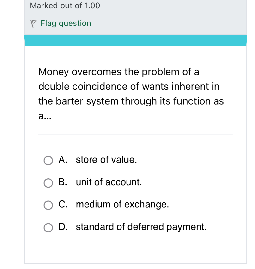Money overcomes the problem of a double coincidence of wants inherent in the barter system through its function as a...

A. store of value.
B. unit of account.
C. medium of exchange.
D. standard of deferred payment.