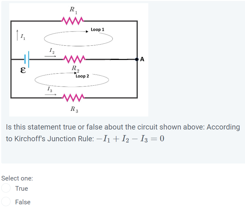 Is this statement true or false about the circuit shown above: According to Kirchoff's Junction Rule: -I1 + I2 - I3 = 0
Select one:
True
False