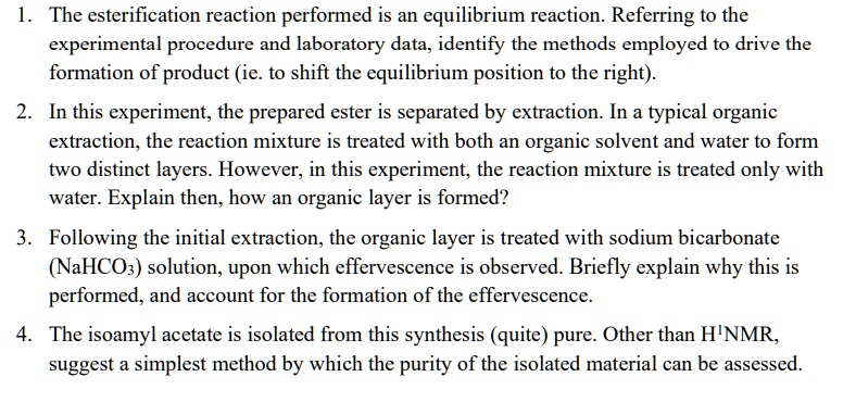 1. The esterification reaction performed is an equilibrium reaction. Referring to the
experimental procedure and laboratory data, identify the methods employed to drive the
formation of product (ie. to shift the equilibrium position to the right).

2. In this experiment, the prepared ester is separated by extraction. In a typical organic
extraction, the reaction mixture is treated with both an organic solvent and water to form
two distinct layers. However, in this experiment, the reaction mixture is treated only with
water. Explain then, how an organic layer is formed?

3. Following the initial extraction, the organic layer is treated with sodium bicarbonate
(NaHCO3) solution, upon which effervescence is observed. Briefly explain why this is
performed, and account for the formation of the effervescence.

4. The isoamyl acetate is isolated from this synthesis (quite) pure. Other than H1NMR,
suggest a simplest method by which the purity of the isolated material can be assessed.