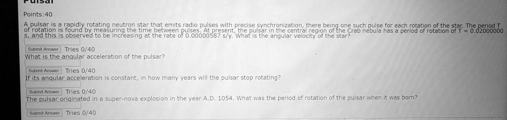 Points:40
A pulsar is a rapidly rotating neutron star that emits radio pulses with precise synchronization, there being one such pulse for each rotation of the star. The period T
of rotation is found by measuring the time between pulses. At present, the pulsar in the central region of the Crab nebula has a period of rotation of T = 0.02000000
s, and this is observed to be increasing at the rate of 0.00000587 s/y. What is the angular velocity of the star?
Submit Answer Tries 0/40
What is the angular acceleration of the pulsar?
Submit Answer Tries 0/40
If its angular acceleration is constant, in how many years will the pulsar stop rotating?
Submit Answer Tries 0/40
The pulsar originated in a super-nova explosion in the year A.D. 1054. What was the period of rotation of the pulsar when it was born?
Submit Answer Tries 0/40