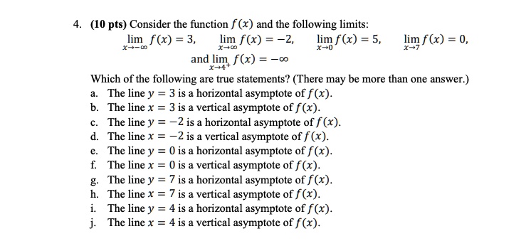 4. (10 pts) Consider the function f(x) and the following limits:
limx ? -? f(x) = 3, limx ? ? f(x) = -2, limx ? 0 f(x) = 5, limx ? 7 f(x) = 0,
and limx ? 4^+ f(x) = -?
Which of the following are true statements? (There may be more than one answer.)
a. The line y = 3 is a horizontal asymptote of f(x).
b. The line x = 3 is a vertical asymptote of f(x).
c. The line y = -2 is a horizontal asymptote of f(x).
d. The line x = -2 is a vertical asymptote of f(x).
e. The line y = 0 is a horizontal asymptote of f(x).
f. The line x = 0 is a vertical asymptote of f(x).
g. The line y = 7 is a horizontal asymptote of f(x).
h. The line x = 7 is a vertical asymptote of f(x).
i. The line y = 4 is a horizontal asymptote of f(x).
j. The line x = 4 is a vertical asymptote of f(x).