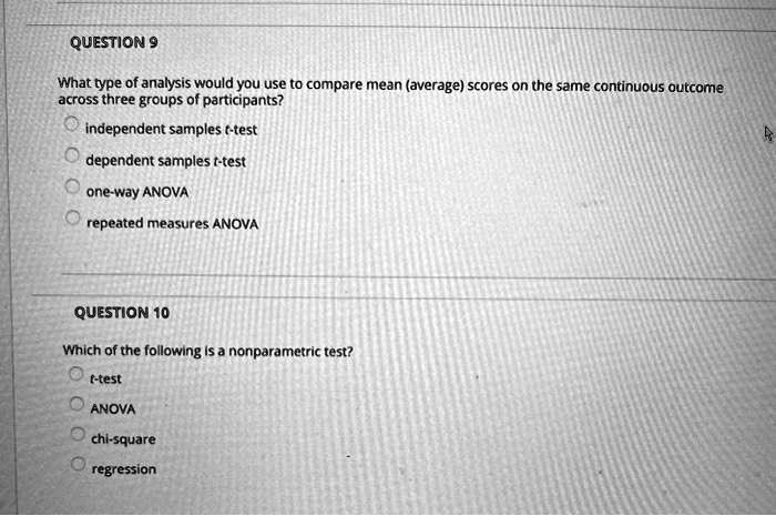 QUESTION 9
What type of analysis would you use to compare mean (average) scores on the same continuous outcome across three groups of participants?
independent samples t-test
dependent samples t-test
one-way ANOVA
repeated measures ANOVA

QUESTION 10
Which of the following is a nonparametric test?
t-test
ANOVA
chi-square
regression