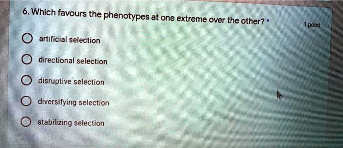 6. Which favours the phenotypes at one extreme over the other? *
artificial selection
directional selection
disruptive selection
diversifying selection
stabilizing selection