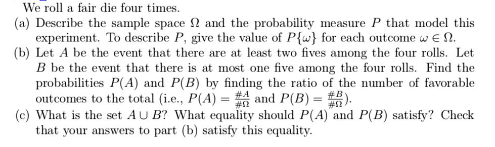 We roll a fair die four times.
(a) Describe the sample space Omega and the probability measure P that model this
experiment. To describe P, give the value of Pomega for each outcome omega in Omega.
(b) Let A be the event that there are at least two fives among the four rolls. Let
B be the event that there is at most one five among the four rolls. Find the
probabilities P(A) and P(B) by finding the ratio of the number of favorable
outcomes to the total (i.e., P(A) = frac#A#Omega and P(B) = frac#B#Omega).
(c) What is the set A cup B? What equality should P(A) and P(B) satisfy? Check
that your answers to part (b) satisfy this equality.