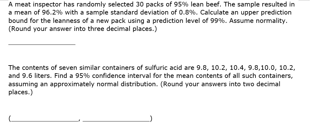 A meat inspector has randomly selected 30 packs of 95% lean beef. The sample resulted in a mean of 96.2% with a sample standard deviation of 0.8%. Calculate an upper prediction bound for the leanness of a new pack using a prediction level of 99%. Assume normality. (Round your answer into three decimal places.)

The contents of seven similar containers of sulfuric acid are 9.8, 10.2, 10.4, 9.8, 10.0, 10.2, and 9.6 liters. Find a 95% confidence interval for the mean contents of all such containers, assuming an approximately normal distribution. (Round your answers into two decimal places.)