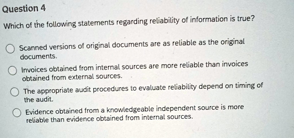 Question 4
Which of the following statements regarding reliability of information is true?
Scanned versions of original documents are as reliable as the original
documents.
Invoices obtained from internal sources are more reliable than invoices
obtained from external sources.
The appropriate audit procedures to evaluate reliability depend on timing of
the audit.
Evidence obtained from a knowledgeable independent source is more
reliable than evidence obtained from internal sources.