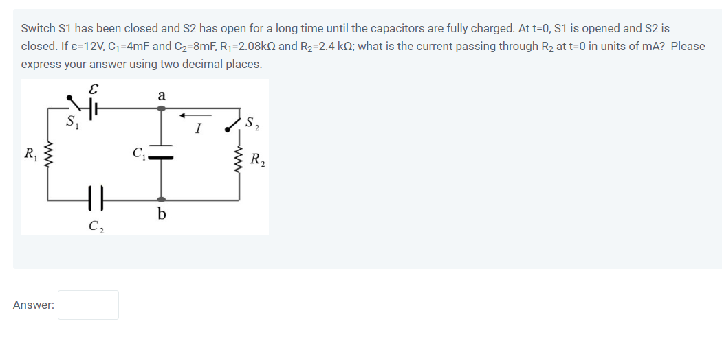 Switch S1 has been closed and S2 has open for a long time until the capacitors are fully charged. At t=0, S1 is opened and S2 is closed. If ?=12V, C1=4mF and C2=8mF, R1=2.08k? and R2=2.4 k?; what is the current passing through R2 at t=0 in units of mA? Please express your answer using two decimal places.