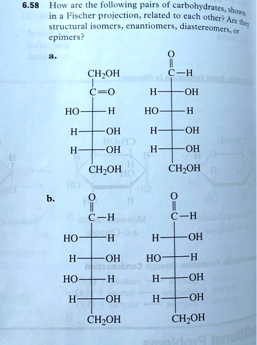 6.58 How are the following pairs of carbohydrates, shown in a Fischer projection, related to each other? Are they structural isomers, enantiomers, diastereomers, or epimers?
a.
CH2OH
  |
C = O
  |
HO——H
  |
H——OH
  |
H——OH
  |
CH2OH

O
||
C—H
  |
H——OH
  |
HO——H
  |
H——OH
  |
H——OH
  |
CH2OH

b.
O
||
C—H
  |
HO——H
  |
H——OH
  |
HO——H
  |
H——OH
  |
CH2OH

O
||
C—H
  |
H——OH
  |
HO——H
  |
H——OH
  |
H——OH
  |
CH2OH