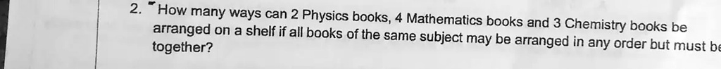 2. How many ways can 2 Physics books, 4 Mathematics books and 3 Chemistry books be arranged on a shelf if all books of the same subject may be arranged in any order but must be together?