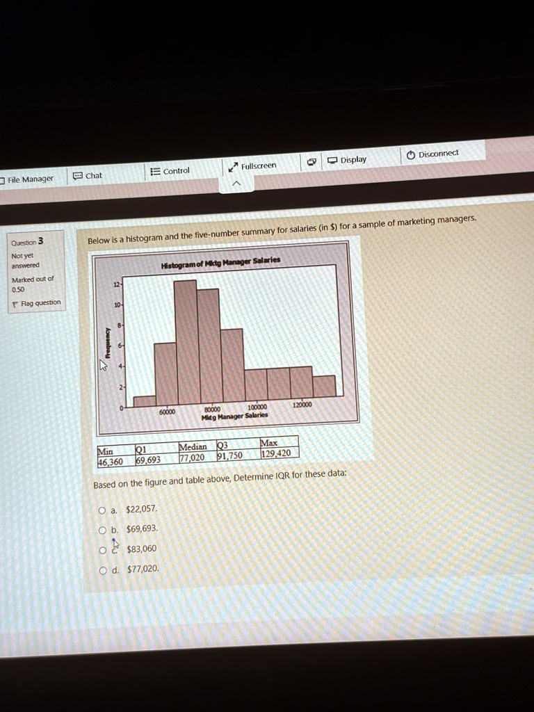 Below is a histogram and the five-number summary for salaries (in $) for a sample of marketing managers.
Frequency
12
10
8
6
4
2
0
Histogram of Miktg Manager Salaries
60000
80000
100000
120000
Mitg Manager Salaries
Min
Q1
Median
Q3
Max
46,360
69,693
77,020
91,750
129,420
Based on the figure and table above, Determine IQR for these data:
Oa. $22,057.
Ob. $69,693.
Oc. $83,060
Od. $77,020.