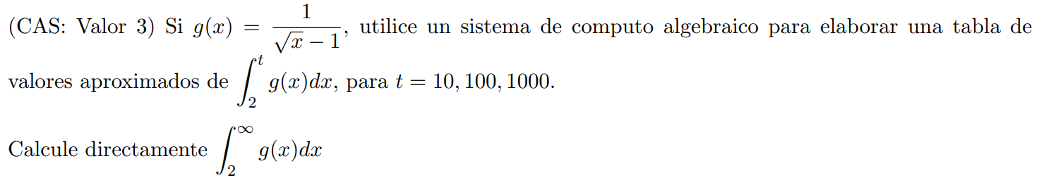(CAS: Valor 3) Si ( g(x)=frac1sqrtx-1 ), utilice un sistema de computo algebraico para elaborar una tabla de valores aproximados de ( int2^t g(x) d x ), para ( t=10,100,1000 ). Calcule directamente ( int2^infty g(x) d x )